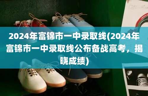 2024年富锦市一中录取线(2024年富锦市一中录取线公布备战高考，揭晓成绩)