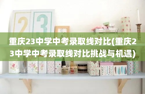 重庆23中学中考录取线对比(重庆23中学中考录取线对比挑战与机遇)