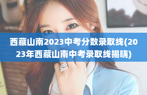 西藏山南2023中考分数录取线(2023年西藏山南中考录取线揭晓)