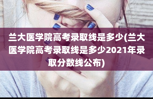 兰大医学院高考录取线是多少(兰大医学院高考录取线是多少2021年录取分数线公布)