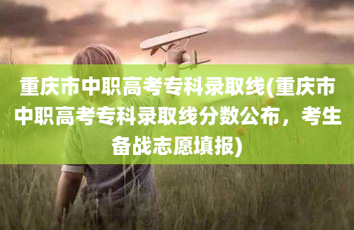 重庆市中职高考专科录取线(重庆市中职高考专科录取线分数公布，考生备战志愿填报)