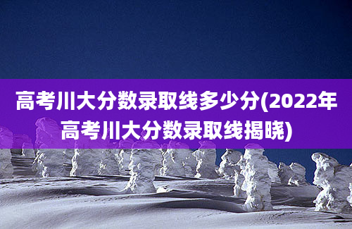 高考川大分数录取线多少分(2022年高考川大分数录取线揭晓)