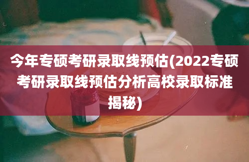 今年专硕考研录取线预估(2022专硕考研录取线预估分析高校录取标准揭秘)