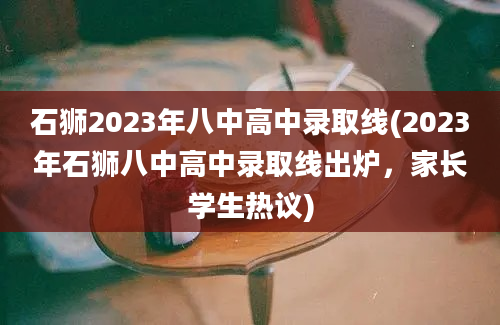 石狮2023年八中高中录取线(2023年石狮八中高中录取线出炉，家长学生热议)