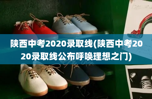 陕西中考2020录取线(陕西中考2020录取线公布呼唤理想之门)