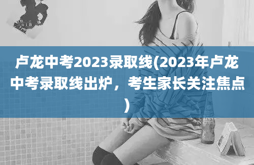 卢龙中考2023录取线(2023年卢龙中考录取线出炉，考生家长关注焦点)