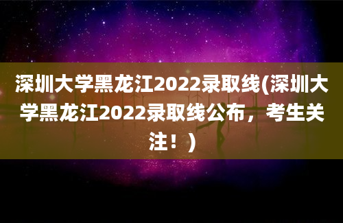 深圳大学黑龙江2022录取线(深圳大学黑龙江2022录取线公布，考生关注！)