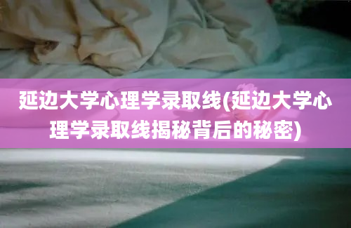 延边大学心理学录取线(延边大学心理学录取线揭秘背后的秘密)