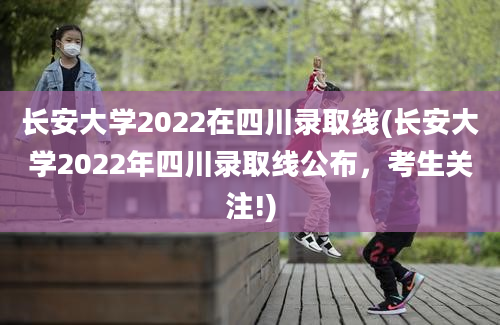 长安大学2022在四川录取线(长安大学2022年四川录取线公布，考生关注!)