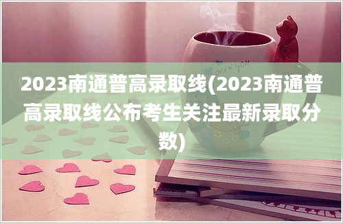 2023南通普高录取线(2023南通普高录取线公布考生关注最新录取分数)