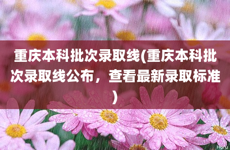 重庆本科批次录取线(重庆本科批次录取线公布，查看最新录取标准)