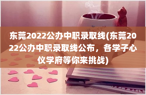 东莞2022公办中职录取线(东莞2022公办中职录取线公布，各学子心仪学府等你来挑战)