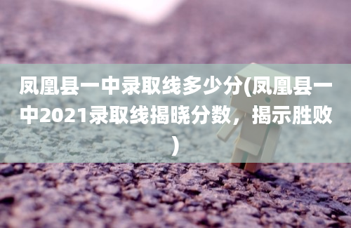 凤凰县一中录取线多少分(凤凰县一中2021录取线揭晓分数，揭示胜败)