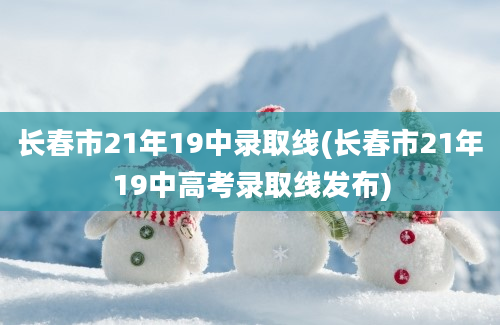 长春市21年19中录取线(长春市21年19中高考录取线发布)