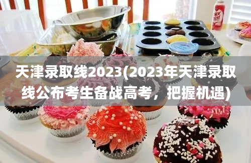 天津录取线2023(2023年天津录取线公布考生备战高考，把握机遇)