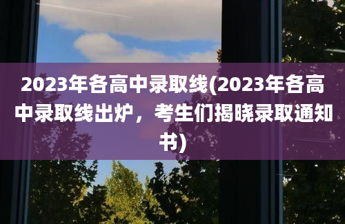 2023年各高中录取线(2023年各高中录取线出炉，考生们揭晓录取通知书)