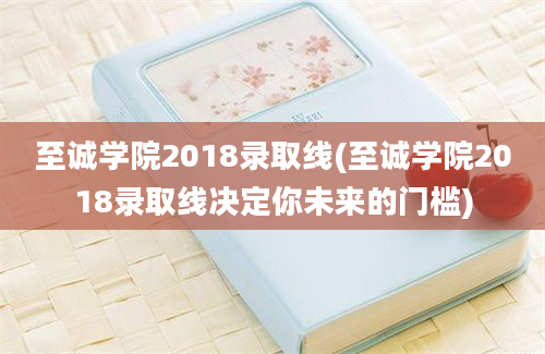 至诚学院2018录取线(至诚学院2018录取线决定你未来的门槛)