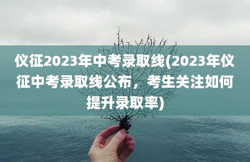 仪征2023年中考录取线(2023年仪征中考录取线公布，考生关注如何提升录取率)