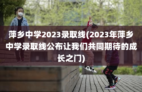 萍乡中学2023录取线(2023年萍乡中学录取线公布让我们共同期待的成长之门)