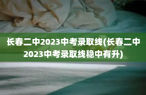 长春二中2023中考录取线(长春二中2023中考录取线稳中有升)