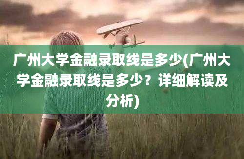 广州大学金融录取线是多少(广州大学金融录取线是多少？详细解读及分析)