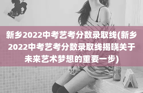 新乡2022中考艺考分数录取线(新乡2022中考艺考分数录取线揭晓关于未来艺术梦想的重要一步)