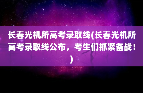 长春光机所高考录取线(长春光机所高考录取线公布，考生们抓紧备战！)