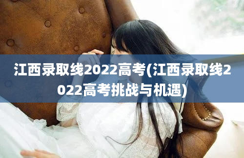 江西录取线2022高考(江西录取线2022高考挑战与机遇)