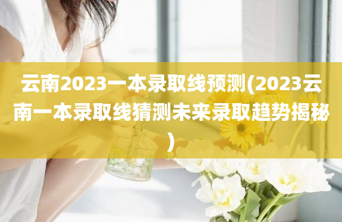 云南2023一本录取线预测(2023云南一本录取线猜测未来录取趋势揭秘)