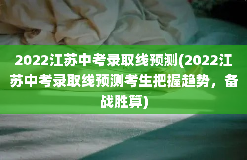 2022江苏中考录取线预测(2022江苏中考录取线预测考生把握趋势，备战胜算)