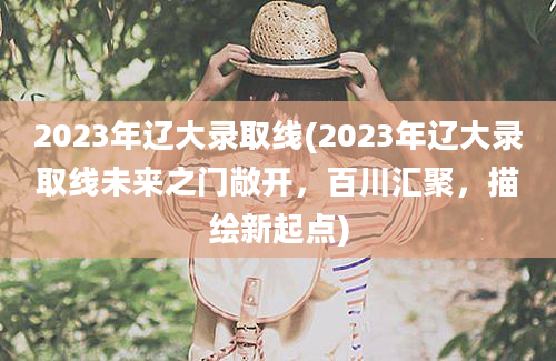 2023年辽大录取线(2023年辽大录取线未来之门敞开，百川汇聚，描绘新起点)