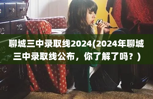 聊城三中录取线2024(2024年聊城三中录取线公布，你了解了吗？)