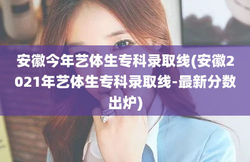 安徽今年艺体生专科录取线(安徽2021年艺体生专科录取线-最新分数出炉)