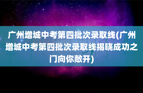 广州增城中考第四批次录取线(广州增城中考第四批次录取线揭晓成功之门向你敞开)