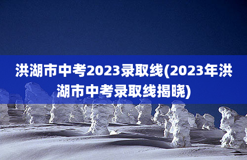 洪湖市中考2023录取线(2023年洪湖市中考录取线揭晓)