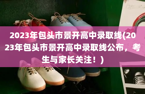 2023年包头市景开高中录取线(2023年包头市景开高中录取线公布，考生与家长关注！)