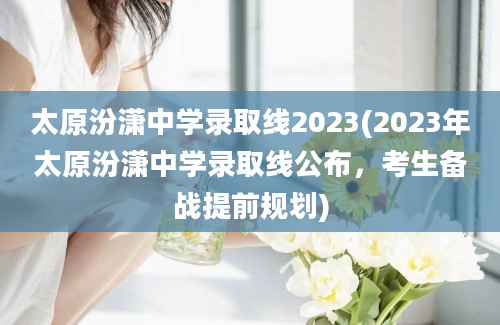 太原汾潇中学录取线2023(2023年太原汾潇中学录取线公布，考生备战提前规划)