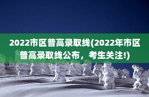 2022市区普高录取线(2022年市区普高录取线公布，考生关注!)