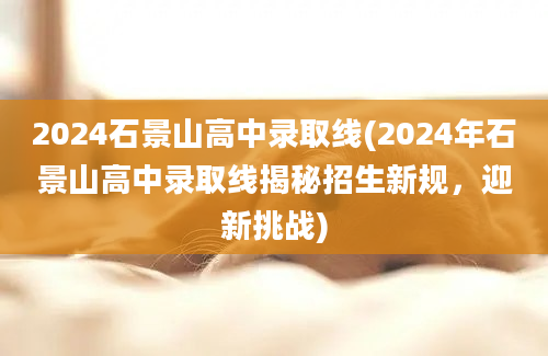 2024石景山高中录取线(2024年石景山高中录取线揭秘招生新规，迎新挑战)