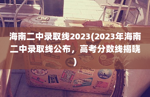 海南二中录取线2023(2023年海南二中录取线公布，高考分数线揭晓)