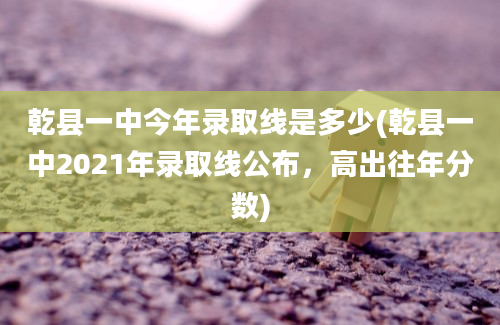 乾县一中今年录取线是多少(乾县一中2021年录取线公布，高出往年分数)