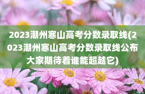 2023潮州寒山高考分数录取线(2023潮州寒山高考分数录取线公布大家期待着谁能超越它)