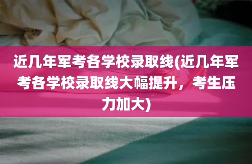 近几年军考各学校录取线(近几年军考各学校录取线大幅提升，考生压力加大)