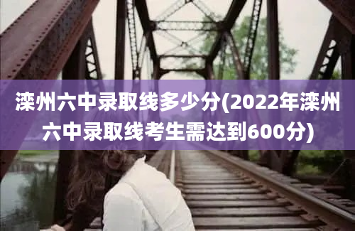 滦州六中录取线多少分(2022年滦州六中录取线考生需达到600分)