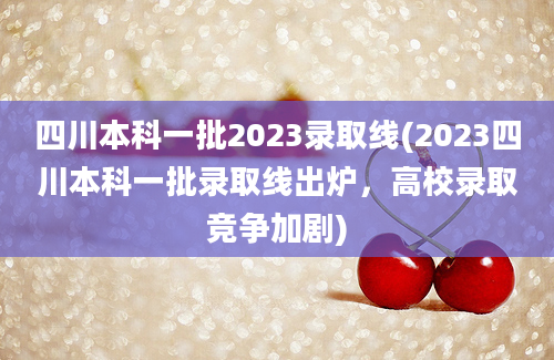 四川本科一批2023录取线(2023四川本科一批录取线出炉，高校录取竞争加剧)