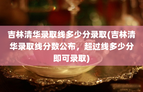 吉林清华录取线多少分录取(吉林清华录取线分数公布，超过线多少分即可录取)