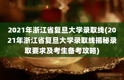 2021年浙江省复旦大学录取线(2021年浙江省复旦大学录取线揭秘录取要求及考生备考攻略)