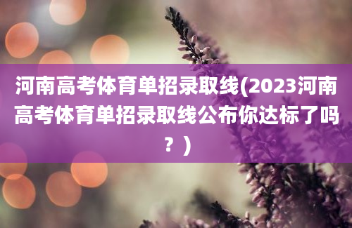 河南高考体育单招录取线(2023河南高考体育单招录取线公布你达标了吗？)