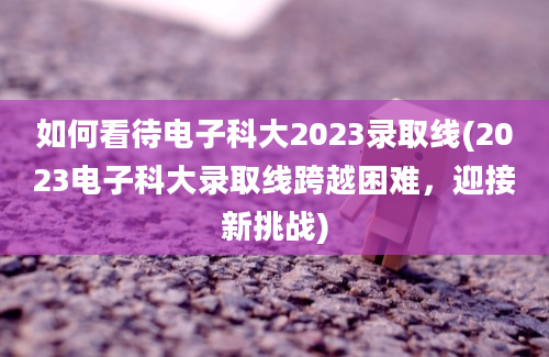 如何看待电子科大2023录取线(2023电子科大录取线跨越困难，迎接新挑战)