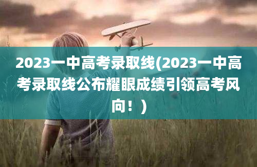 2023一中高考录取线(2023一中高考录取线公布耀眼成绩引领高考风向！)